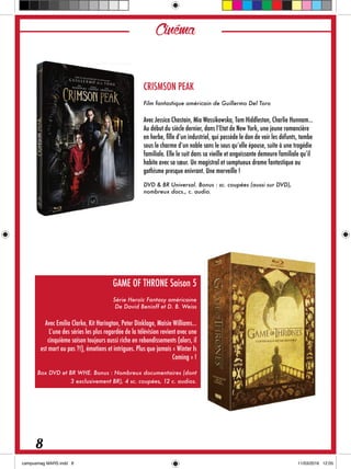 CRISMSON PEAK
Film fantastique américain de Guillermo Del Toro
Avec Jessica Chastain, Mia Wassikowska, Tom Hiddleston, Charlie Hunnam…
Au début du siècle dernier, dans l’Etat de New York, une jeune romancière
en herbe, fille d’un industriel, qui possède le don de voir les défunts, tombe
sous le charme d’un noble sans le sous qu’elle épouse, suite à une tragédie
familiale. Elle le suit dans sa vieille et angoissante demeure familiale qu’il
habite avec sa sœur. Un magistral et somptueux drame fantastique au
gothisme presque enivrant. Une merveille !
DVD & BR Universal. Bonus : sc. coupées (aussi sur DVD),
nombreux docs., c. audio.
GAME OF THRONE Saison 5
Série Heroïc Fantasy américaine
De David Benioff et D. B. Weiss
Avec Emilia Clarke, Kit Harington, Peter Dinklage, Maisie Williams…
L’une des séries les plus regardée de la télévision revient avec une
cinquième saison toujours aussi riche en rebondissements (alors, il
est mort ou pas ?!), émotions et intrigues. Plus que jamais « Winter Is
Coming » !
Box DVD et BR WHE. Bonus : Nombreux documentaires (dont
3 exclusivement BR), 4 sc. coupées, 12 c. audios.
Cinéma
8
 