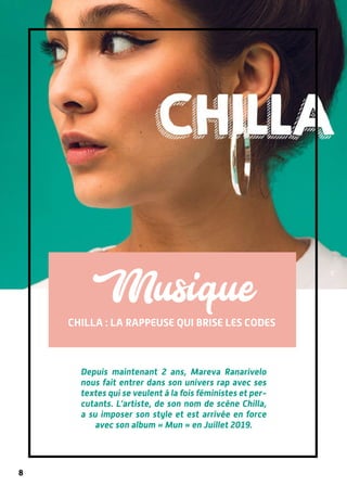 8
CHilla : la rappeuse qui brise les codes
Musique
DR
Depuis maintenant 2 ans, Mareva Ranarivelo
nous fait entrer dans son univers rap avec ses
textes qui se veulent à la fois féministes et per-
cutants. L’artiste, de son nom de scène Chilla,
a su imposer son style et est arrivée en force
avec son album « Mun » en Juillet 2019.
 