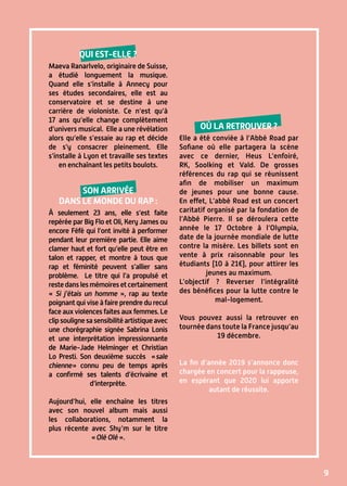9
Qui est-elle ?
Maeva Ranarlvelo, originaire de Suisse,
a étudié longuement la musique.
Quand elle s’installe à Annecy pour
ses études secondaires, elle est au
conservatoire et se destine à une
carrière de violoniste. Ce n’est qu’à
17 ans qu’elle change complètement
d’univers musical. Elle a une révélation
alors qu’elle s’essaie au rap et décide
de s’y consacrer pleinement. Elle
s’installe à Lyon et travaille ses textes
en enchaînant les petits boulots.
Son arrivée
dans le monde du rap :
à seulement 23 ans, elle s’est faite
repérée par Big Flo et Oli, Kery James ou
encore Féfé qui l’ont invité à performer
pendant leur première partie. Elle aime
clamer haut et fort qu’elle peut être en
talon et rapper, et montre à tous que
rap et féminité peuvent s’allier sans
problème. Le titre qui l’a propulsé et
restedanslesmémoiresetcertainement
« Si j’étais un homme », rap au texte
poignant qui vise à faire prendre du recul
face aux violences faites aux femmes. Le
clipsoulignesasensibilitéartistiqueavec
une chorégraphie signée Sabrina Lonis
et une interprétation impressionnante
de Marie-Jade Helminger et Christian
Lo Presti. Son deuxième succès « sale
chienne » connu peu de temps après
a confirmé ses talents d’écrivaine et
d’interprète.
Aujourd’hui, elle enchaîne les titres
avec son nouvel album mais aussi
les collaborations, notamment la
plus récente avec Shy’m sur le titre
« Olé Olé ».
Où la retrouver ?
Elle a été conviée à l’Abbé Road par
Sofiane où elle partagera la scène
avec ce dernier, Heus L’enfoiré,
RK, Soolking et Vald. De grosses
références du rap qui se réunissent
afin de mobiliser un maximum
de jeunes pour une bonne cause.
En effet, L’abbé Road est un concert
caritatif organisé par la fondation de
l’Abbé Pierre. Il se déroulera cette
année le 17 Octobre à l’Olympia,
date de la journée mondiale de lutte
contre la misère. Les billets sont en
vente à prix raisonnable pour les
étudiants (10 à 21€), pour attirer les
jeunes au maximum.
L’objectif ? Reverser l’intégralité
des bénéfices pour la lutte contre le
mal-logement.
Vous pouvez aussi la retrouver en
tournée dans toute la France jusqu’au
19 décembre.
La fin d’année 2019 s’annonce donc
chargée en concert pour la rappeuse,
en espérant que 2020 lui apporte
autant de réussite.
 