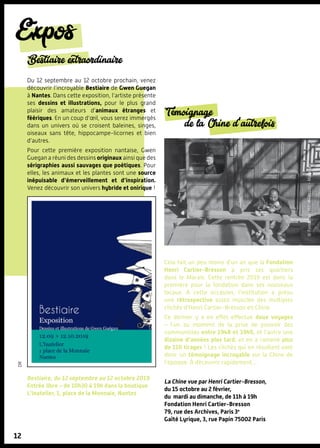 ©FondationH.C.BResson-Magnum
Expos
12
dr
Bestiaire extraordinaire
Du 12 septembre au 12 octobre prochain, venez
découvrir l’incroyable Bestiaire de Gwen Guegan
à Nantes. Dans cette exposition, l’artiste présente
ses dessins et illustrations, pour le plus grand
plaisir des amateurs d’animaux étranges et
féériques. En un coup d’œil, vous serez immergés
dans un univers où se croisent baleines, singes,
oiseaux sans tête, hippocampe-licornes et bien
d’autres.
Pour cette première exposition nantaise, Gwen
Guegan a réuni des dessins originaux ainsi que des
sérigraphies aussi sauvages que poétiques. Pour
elles, les animaux et les plantes sont une source
inépuisable d’émerveillement et d’inspiration.
Venez découvrir son univers hybride et onirique !
Bestiaire, du 12 septembre au 12 octobre 2019
Entrée libre – de 10h30 à 19h dans la boutique
L’Inatelier, 1, place de la Monnaie, Nantes
Témoignage
de la Chine d'autrefois
Cela fait un peu moins d’un an que la Fondation
Henri Cartier-Bresson a pris ses quartiers
dans le Marais. Cette rentrée 2019 est donc la
première pour la fondation dans ses nouveaux
locaux. A cette occasion, l’institution a prévu
une rétrospective assez musclée des multiples
clichés d’Henri Cartier-Bresson en Chine.
Ce dernier y a en effet effectué deux voyages
– l’un au moment de la prise de pouvoir des
communistes entre 1948 et 1949, et l’autre une
dizaine d’années plus tard, et en a ramené plus
de 110 tirages ! Les clichés qui en résultent sont
donc un témoignage incroyable sur la Chine de
l’époque. À découvrir rapidement…
La Chine vue par Henri Cartier-Bresson,
du 15 octobre au 2 février,
du mardi au dimanche, de 11h à 19h
Fondation Henri Cartier-Bresson
79, rue des Archives, Paris 3e
Gaîté Lyrique, 3, rue Papin 75002 Paris
 