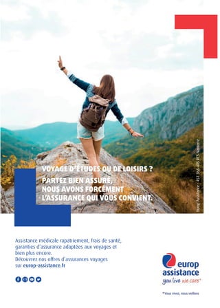 VOYAGE D’ÉTUDES OU DE LOISIRS ?
PARTEZ BIEN ASSURÉ,
NOUS AVONS FORCÉMENT
L’ASSURANCE QUI VOUS CONVIENT.
Assistance médicale rapatriement, frais de santé,
garanties d’assurance adaptées aux voyages et
bien plus encore.
Découvrez nos offres d’assurances voyages
sur europ-assistance.fr
EuropAssistance-451366405RCSNanterre
 