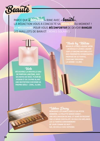 18
Beaute
Parce que « rentrée » rime avec « beauté »,
la rédaction vous a concocté sa wishlist du moment !
Le nécessaire pour vous réconforter de devoir ranger
les maillots de bain et crèmes solaires.
Nude by Nature
Rouge à lèvres Liquide Satin
– Un rouge à lèvres liquide
100% d’origine naturelle et
aux propriétés hydratantes.
Proposé en 10 teintes,
chacune trouvera
la sienne ! 21,90€.
Urban Decay
réinvente les dorés grâce à sa petite
dernière, la palette Naked Honey .
Une déclinaison de miel et doré en passant
par le brun chocolaté. En solo ou mélangé,
les 12 teintes conviendront 
de jour comme de nuit !
52€, en exclu chez Sephora
Idole
Découvrez la nouvelle Eau
de Parfum Lancôme, avec
ses notes de rose, fleur de
jasmin et de Chypre blanc.
Une invitation à devenir sa
propre idôle - 25ml, 51,90€.
 
