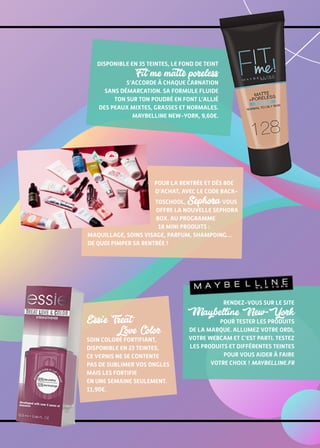 Pour la rentrée et dès 80€
d’achat, avec le code back-
toschool, Sephora vous
offre la nouvelle Sephora
Box. Au programme
18 mini produits :
maquillage, soins visage, parfum, shampoing…
De quoi pimper sa rentrée !
Rendez-vous sur le site
Maybelline New-York
pour tester les produits
de la marque. Allumez votre ordi,
votre webcam et c’est parti. Testez
les produits et différentes teintes
pour vous aider à faire
votre choix ! maybelline.fr
Essie Treat
Love Color
Soin Coloré Fortifiant,
disponible en 23 teintes,
ce vernis ne se contente
pas de sublimer vos ongles
mais les fortifie
en une semaine seulement.
11,90€.
Disponible en 35 teintes, le fond de teint
Fit me matte poreless
s’accorde à chaque carnation
sans démarcation. Sa formule fluide
ton sur ton poudré en font l’allié
des peaux mixtes, grasses et normales.
Maybelline New-York, 9,60€.
 