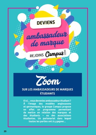 20
sur les ambassadeurs de marques
étudiants
Zoom
Etsi…vousdeveniezambassadeurétudiant ?
À l’image des modèles anglosaxons
et germaniques, le groupe Campus propose
en effet un programme permettant
de mettre en relation des marques et
des étudiants – ou des associations
étudiantes. Un partenariat dans lequel
toutes les parties ont à y gagner…
ambassadeur
de marqueambassadeur
de marque
deviens
rejoins
g
r
o
u
p
e
Campus
deviens
 