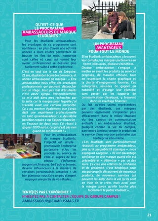 21
Qu’est-ce que
le programme
ambassadeurs de marque
étudiants ?
Pour les étudiants ambassadeurs,
les avantages de ce programme sont
nombreux : en plus d’avoir une activité
annexe à leurs études permettant de
boucler les fins de mois, nombreux
sont celles et ceux qui voient leur
avenir professionnel se dessiner plus
facilement suite à cette expérience.
C’est en tout cas le cas de Grégoire,
21ans,étudiantenécoledecommerce,et
ancien ambassadeur de marque : « Être
ambassadeur nous offre des avantages
professionnels qui peuvent déboucher
sur un stage. Pour pas mal d’étudiants
c’est assez sympa. Personnellement,
ça m’a aidé dans mes recherches par
la suite car la marque pour laquelle j’ai
travaillé avait une certaine notoriété.
Ça a pu montrer également que j’avais
déjà une expérience professionnelle
en tant qu’ambassadeur. Le deuxième
bénéfice notoire c’est l’aspect financier :
en l’espace de deux mois j’ai réussi à
gagner 2000 euros, ce qui n’est pas rien
quand on est étudiant ! »
Pour les ambassadeurs
de marque étudiants,
l’objectif est simple  :
promouvoir l’entreprise
partenaire et/ou les
produits ou service de
celle-ci auprès de leur
réseau d’influence,
moyennantfinances.End’autrestermes,
devenir influenceurs à la manière de
certaines personnalités actuelles  ! Un
bon plan pour vous faire un peu d’argent
ou payer une partie de vos études…
Un programme
avantageux
pour tout le monde
Silesétudiantsambassadeursytrouvent
leur compte, les marques partenaires en
tirent, elles aussi, plusieurs bénéfices.
Chaque ambassadeur s’engage à
mettre en avant les produits ou services
proposés, de manière efficace, tout
en respectant la charte graphique et
la charte d’engagement fournies. Ces
entreprises, assurées de gagner en
notoriété et d’élargir leur clientèle
sans passer par les supports de
communication classiques, y trouvent
donc un avantage financier.
Du fait qu’elles soient représentées
par des étudiants, ces marques
peuvent également s’implanter plus
efficacement dans le milieu étudiant
via des canaux de communication
exclusifs  : un ambassadeur étudiant,
puisqu’il connait la vie du campus,
parviendra à mieux vendre le produit ou
le service d’une marque partenaire que
l’entreprise elle-même.
« Les étudiants sont particulièrement
réceptifs au programme ambassadeur,
plus qu’à une publicité classique », nous
expliquait Grégoire. « Ils ont davantage
confiance en une marque quand elle est
présentée et «  défendue  » par un des
leurs. Ça crée une relation de confiance
et de proximité. C’est bénéfique pour
euxparcequ’ilsdécouvrentdenouveaux
produits, de nouveaux services qui
peuvent les aider dans la vie qu’ils sont
en train de se créer, mais aussi pour
la marque parce qu’elle touche plus
facilement le public étudiant ».
Tenté(e)s par l’expérience ?
N’hésitez pas à contacter l’équipe du Groupe Campus !
ambassadeur@campusmag.fr
 