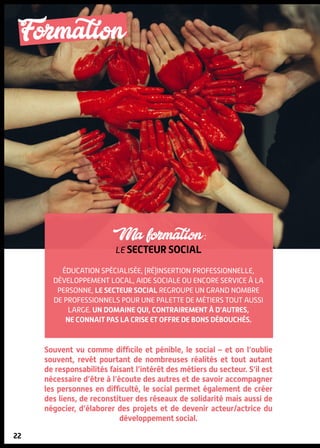 22
Formation
22
Ma formation :
le secteur social
Éducation spécialisée, (ré)insertion professionnelle,
développement local, aide sociale ou encore service à la
personne, le secteur social regroupe un grand nombre
de professionnels pour une palette de métiers tout aussi
large. Un domaine qui, contrairement à d’autres,
ne connait pas la crise et offre de bons débouchés.
Souvent vu comme difficile et pénible, le social – et on l’oublie
souvent, revêt pourtant de nombreuses réalités et tout autant
de responsabilités faisant l’intérêt des métiers du secteur. S’il est
nécessaire d’être à l’écoute des autres et de savoir accompagner
les personnes en difficulté, le social permet également de créer
des liens, de reconstituer des réseaux de solidarité mais aussi de
négocier, d’élaborer des projets et de devenir acteur/actrice du
développement social.
DR
 