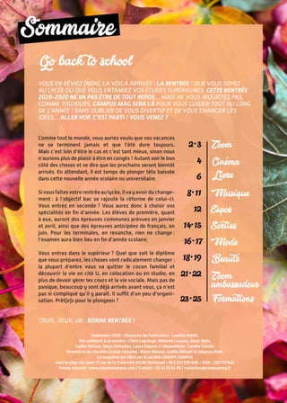 Sommaire
Septembre 2019 - Directrice de Publication : Laetitia NAON.
Ont collaboré à ce numéro : Claire Lagrange, Déborah Luzzato, Sarah Riahi,
Gaëlle Métaut, Maya Pettavino, Laura Dupont // Maquettiste : Camille Levrier
Directrices de clientèle Grands Comptes : Diane Abéasis, Gaëlle Métaut et Johanna Riahi.
Le magazine est édité par la société GROUPE CAMPUS
dont le siège est situé 77 rue de la Fraternité 93100 Montreuil – RCS 511 076 606 – ISSN : 1267787621
Presse internet : www.planetecampus.com / Contact : 01 41 63 63 20 / redaction@campusmag.fr
Sommaire
Go back to school
Vous en rêviez (non), la voilà arrivée : la rentrée ! Que vous soyez
au lycée ou que vous entamiez vos études supérieures, cette rentrée
2019-2020 ne va pas être de tout repos… Mais ne vous inquiétez pas,
comme toujours, Campus Mag sera là pour vous guider tout au long
de l’année ! Sans oublier de vous divertir et de vous changer les
idées… Aller hop, c’est parti ! Vous venez ?
Comme tout le monde, vous auriez voulu que vos vacances
ne se terminent jamais et que l’été dure toujours.
Mais c’est loin d’être le cas et c’est tant mieux, sinon nous
n’aurions plus de plaisir à être en congés ! Autant voir le bon
côté des choses et se dire que les prochains seront bientôt
arrivés. En attendant, il est temps de plonger tête baissée
dans cette nouvelle année scolaire ou universitaire.
Sivousfaitesvotrerentréeaulycée,ilvayavoirduchange-
ment : à l’objectif bac se rajoute la réforme de celui-ci.
Vous entrez en seconde ? Vous aurez donc à choisir vos
spécialités en fin d’année. Les élèves de première, quant
à eux, auront des épreuves communes prévues en janvier
et avril, ainsi que des épreuves anticipées de français, en
juin. Pour les terminales, en revanche, rien ne change :
l’examen aura bien lieu en fin d’année scolaire.
Vous entrez dans le supérieur ? Quel que soit le diplôme
que vous préparez, les choses vont radicalement changer :
la plupart d’entre vous va quitter le cocon familial et
découvrir la vie en cité U, en colocation ou en studio, en
plus de devoir gérer les cours et la vie sociale. Mais pas de
panique, beaucoup y sont déjà arrivés avant vous, ça n’est
pas si compliqué qu’il y paraît. Il suffit d’un peu d’organi-
sation. Prêt(e)s pour le plongeon ?
Trois, deux, un : bonne rentrée !
Zoom2 • 3
4 
6
8 • 11
12
14• 15
16 • 17
18 • 19
21 • 22
23 • 25
Livre
Musique
Expos
Sorties
Mode
Formations
Zoom
ambassadeur
Cinema
Beaute
 