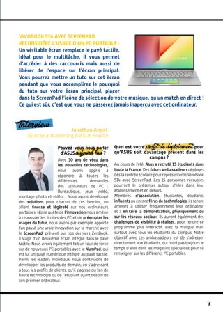 3
Interview Jonathan Angel,
Directeur Marketing d’ASUS France
Pouvez-vous nous parler
d’ASUS aujourd’hui ?
Avec 30 ans de vécu dans
les nouvelles technologies,
nous avons appris à
répondre à toutes les
différentes demandes
des utilisateurs de PC  :
Bureautique, jeux vidéo,
montage photo et vidéo… Nous avons développé
des solutions pour chacun de ces besoins, en
alliant finesse et légèreté sur nos ordinateurs
portables. Notre quête de l’innovation nous amène
à repousser les limites des PC et de préempter les
usages du futur, nous avons par exemple apporté
l’an passé une vraie innovation sur le marché avec
le ScreenPad, présent sur nos derniers ZenBook.
Il s’agit d’un deuxième écran intégré dans le pavé
tactile. Nous avons également fait un tour de force
sur de nouveaux PC portables avec le NumPad, qui
est lui un pavé numérique intégré au pavé tactile.
Parmi les leaders mondiaux, nous continuons de
développer les produits de demain, en s’adressant
à tous les profils de clients, qu’il s’agisse du fan de
haute technologie ou de l’étudiant ayant besoin de
son premier ordinateur.
Quel est votre projet de déploiement pour
qu’ASUS soit davantage présent dans les
campus ?
Au cours de l'été, Asus a recruté 15 étudiants dans
toute la France. Des futurs ambassadeurs déployés
dès la rentrée scolaire pour représenter le VivoBook
S14 avec ScreenPad. Les 15 personnes recrutées
pourront le présenter autour d'elles dans leur
établissement et en dehors.
Membres d’association étudiantes, étudiants
influents ou encore férus de technologies, ils seront
amenés à utiliser fréquemment leur ordinateur
et à en faire la démonstration, physiquement ou
sur les réseaux sociaux. Ils auront également des
challenges de visibilité à réaliser, pour rendre ce
programme plus interactif, avec la marque mais
surtout avec tous les étudiants du campus. Notre
objectif avec ces ambassadeurs est de s’adresser
directement aux étudiants, qui n’ont pas toujours le
temps d’aller dans les magasins spécialisés pour se
renseigner sur les différents PC portables.
VivoBook S14 avec ScreenPad
reconsidère l’usage d’un PC portable :
Un véritable écran remplace le pavé tactile.
Idéal pour le multitâche, il vous permet
d’accéder à des raccourcis mais aussi de
libérer de l’espace sur l’écran principal.
Vous pourrez mettre un tuto sur cet écran
pendant que vous accomplirez le pourquoi
du tuto sur votre écran principal, placer
dans le ScreenPad l’icône de sélection de votre musique, ou un match en direct !
Ce qui est sûr, c’est que vous ne passerez jamais inaperçu avec cet ordinateur.
 
