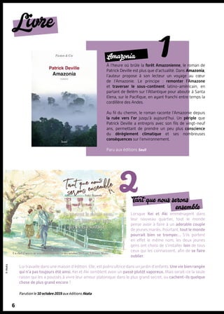 Lorsque Kei et Aki emménagent dans
leur nouveau quartier, tout le monde
pense avoir à faire à un adorable couple
de jeunes mariés. Pourtant, tout le monde
pourrait bien se tromper… S’ils portent
en effet le même nom, les deux jeunes
gens ont choisi de s’installer loin de tous
ceux qui les connaissent, afin de se faire
oublier.
Lui travaille dans une maison d’édition. Elle, est puéricultrice dans un jardin d’enfants. Une vie bien rangée
qui n’a pas toujours été ainsi. Kei et Aki semblent avoir un passé plutôt vaporeux. Mais serait-ce la seule
raison qui les a poussés à vivre leur amour platonique dans le plus grand secret, ou cachent-ils quelque
chose de plus grand encore ?
Parution le 10 octobre 2019 aux éditions Akata
©Akata
Tant que nous serons
ensemble
6
Livre
6
Amazonia
À l’heure où brûle la forêt Amazonienne, le roman de
Patrick Deville est plus que d’actualité. Dans Amazonia,
l’auteur propose à son lecteur un voyage au cœur
de l’Amazonie. Le principe  : remonter l’Amazone
et traverser le sous-continent latino-américain, en
partant de Belém sur l’Atlantique pour aboutir à Santa
Elena, sur le Pacifique, en ayant franchi entre temps la
cordillère des Andes.
Au fil du chemin, le roman raconte l’Amazonie depuis
la ruée vers l’or jusqu’à aujourd’hui. Un périple que
Patrick Deville a entrepris avec son fils de vingt-neuf
ans, permettant de prendre un peu plus conscience
du dérèglement climatique et ses nombreuses
conséquences sur l’environnement.
Paru aux éditions Seuil
 