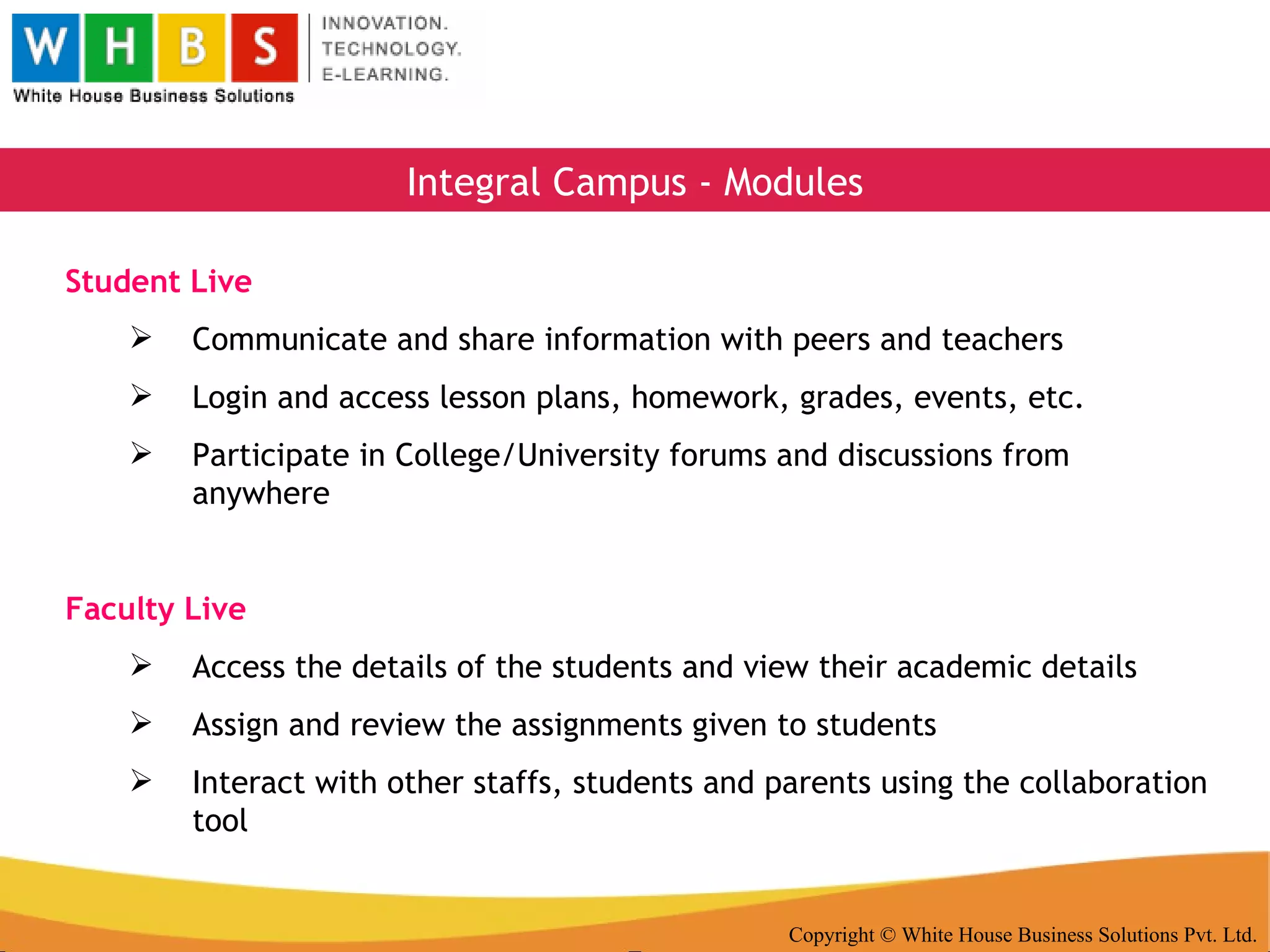 Copyright © White House Business Solutions Pvt. Ltd. Integral Campus - Modules Student Live Communicate and share information with peers and teachers Login and access lesson plans, homework, grades, events, etc. Participate in College/University forums and discussions from anywhere Faculty Live Access the details of the students and view their academic details Assign and review the assignments given to students Interact with other staffs, students and parents using the collaboration tool 