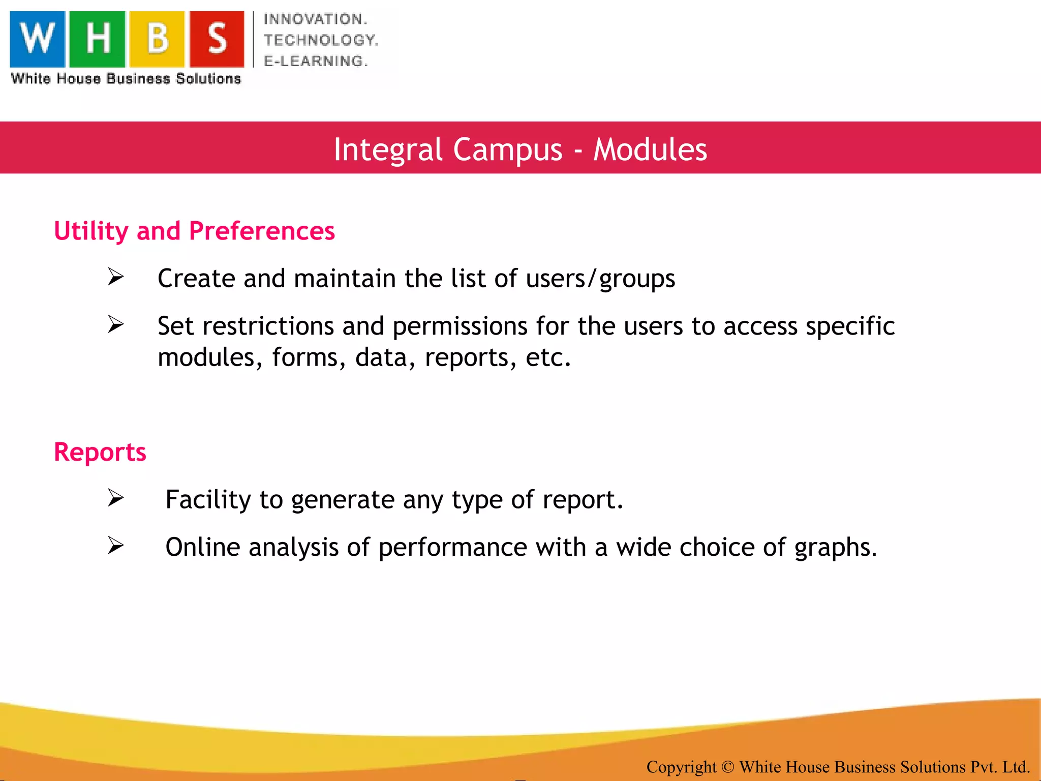 Copyright © White House Business Solutions Pvt. Ltd. Integral Campus - Modules Utility and Preferences Create and maintain the list of users/groups Set restrictions and permissions for the users to access specific modules, forms, data, reports, etc. Reports Facility to generate any type of report. Online analysis of performance with a wide choice of graphs . 
