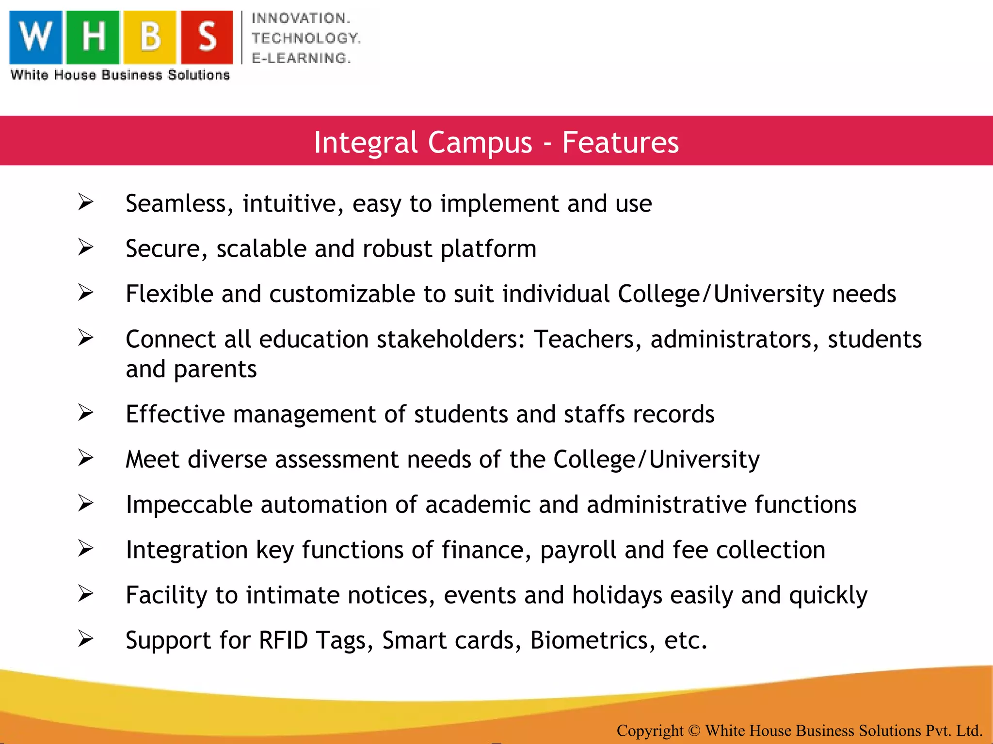 Copyright © White House Business Solutions Pvt. Ltd. Integral Campus - Features Seamless, intuitive, easy to implement and use Secure, scalable and robust platform Flexible and customizable to suit individual College/University needs Connect all education stakeholders: Teachers, administrators, students and parents Effective management of students and staffs records Meet diverse assessment needs of the College/University Impeccable automation of academic and administrative functions Integration key functions of finance, payroll and fee collection Facility to intimate notices, events and holidays easily and quickly Support for RFID Tags, Smart cards, Biometrics, etc. 
