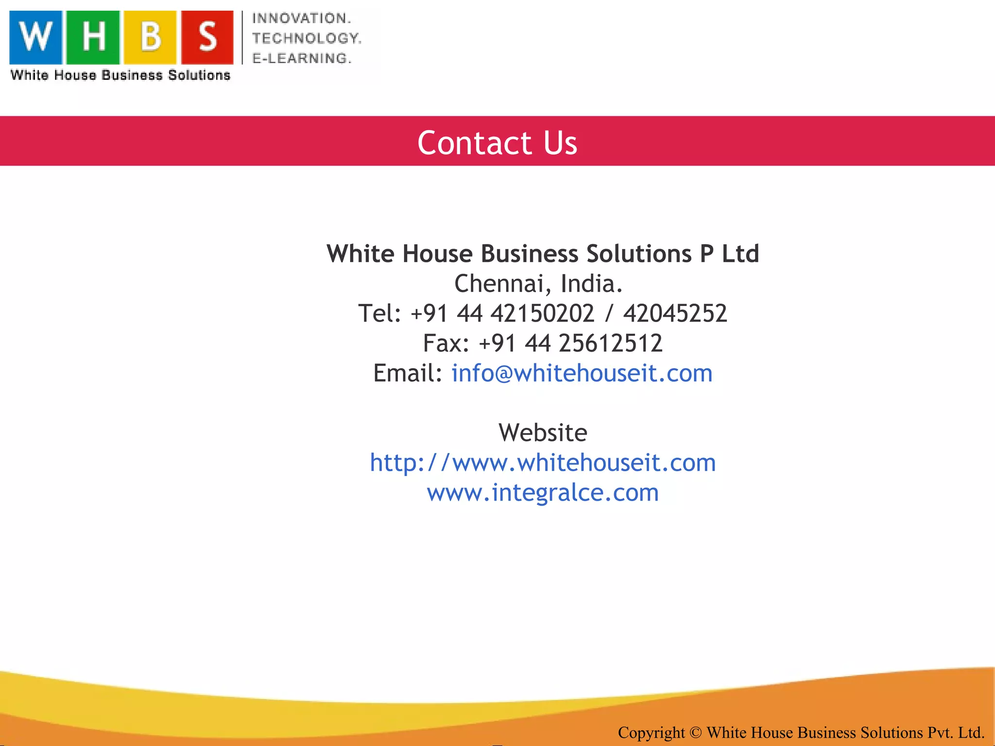 Copyright © White House Business Solutions Pvt. Ltd. White House Business Solutions P Ltd Chennai, India.  Tel: +91 44 42150202 / 42045252 Fax: +91 44 25612512 Email:  [email_address] Website http://www.whitehouseit.com www.integralce.com Contact Us 