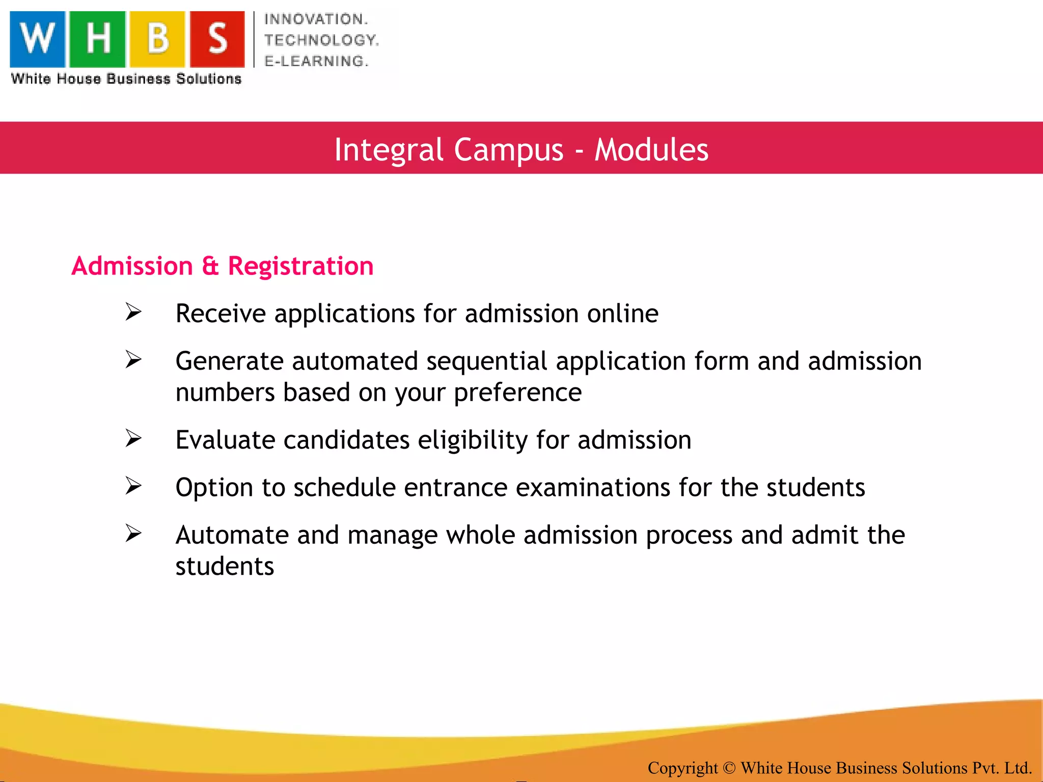 Copyright © White House Business Solutions Pvt. Ltd. Integral Campus - Modules Admission & Registration Receive applications for admission online Generate automated sequential application form and admission numbers based on your preference Evaluate candidates eligibility for admission Option to schedule entrance examinations for the students Automate and manage whole admission process and admit the students 