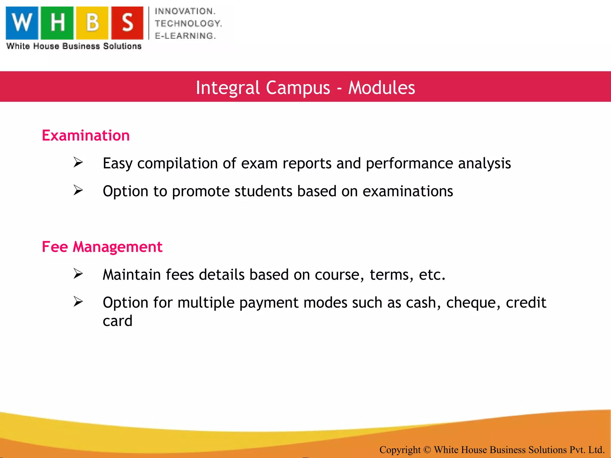 Copyright © White House Business Solutions Pvt. Ltd. Integral Campus - Modules Examination Easy compilation of exam reports and performance analysis Option to promote students based on examinations Fee Management Maintain fees details based on course, terms, etc. Option for multiple payment modes such as cash, cheque, credit card 