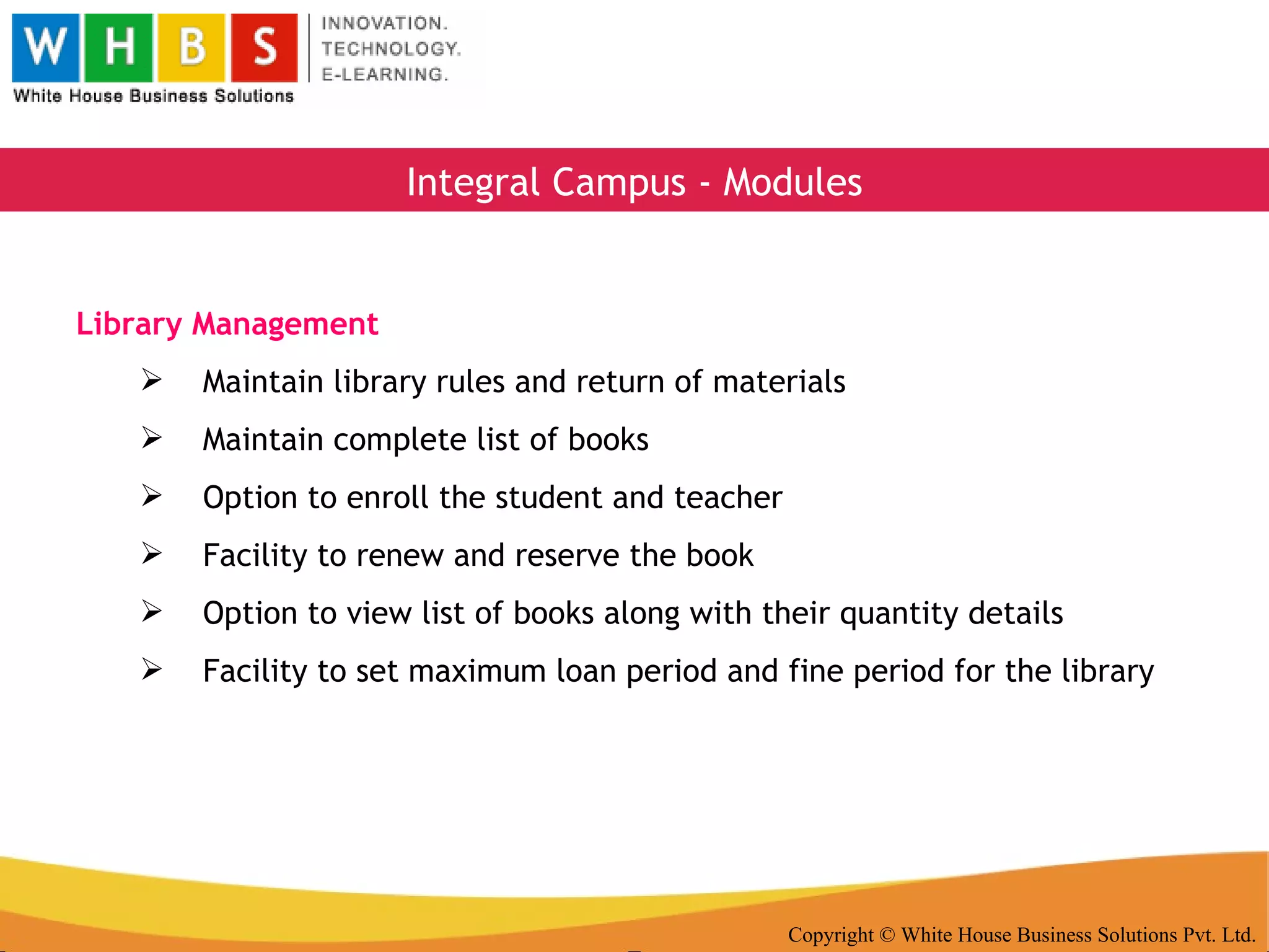 Copyright © White House Business Solutions Pvt. Ltd. Integral Campus - Modules Library Management Maintain library rules and return of materials Maintain complete list of books Option to enroll the student and teacher Facility to renew and reserve the book Option to view list of books along with their quantity details Facility to set maximum loan period and fine period for the library 