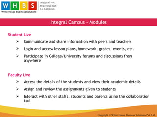 Copyright © White House Business Solutions Pvt. Ltd. Integral Campus - Modules Student Live Communicate and share information with peers and teachers Login and access lesson plans, homework, grades, events, etc. Participate in College/University forums and discussions from anywhere Faculty Live Access the details of the students and view their academic details Assign and review the assignments given to students Interact with other staffs, students and parents using the collaboration tool 