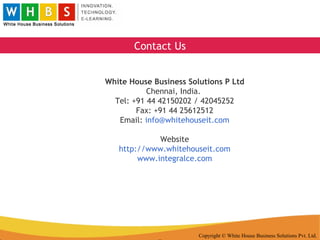 Copyright © White House Business Solutions Pvt. Ltd. White House Business Solutions P Ltd Chennai, India.  Tel: +91 44 42150202 / 42045252 Fax: +91 44 25612512 Email:  [email_address] Website http://www.whitehouseit.com www.integralce.com Contact Us 