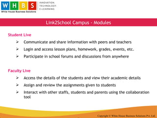 Copyright © White House Business Solutions Pvt. Ltd. Link2School Campus - Modules Student Live Communicate and share information with peers and teachers Login and access lesson plans, homework, grades, events, etc. Participate in school forums and discussions from anywhere Faculty Live Access the details of the students and view their academic details Assign and review the assignments given to students Interact with other staffs, students and parents using the collaboration tool 