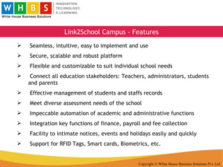 Copyright © White House Business Solutions Pvt. Ltd. Link2School Campus - Features Seamless, intuitive, easy to implement and use Secure, scalable and robust platform Flexible and customizable to suit individual school needs Connect all education stakeholders: Teachers, administrators, students and parents Effective management of students and staffs records Meet diverse assessment needs of the school Impeccable automation of academic and administrative functions Integration key functions of finance, payroll and fee collection Facility to intimate notices, events and holidays easily and quickly Support for RFID Tags, Smart cards, Biometrics, etc. 