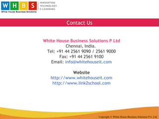 Copyright © White House Business Solutions Pvt. Ltd. White House Business Solutions P Ltd Chennai, India.  Tel: +91 44 2561 9090 / 2561 9000 Fax: +91 44 2561 9100 Email:  [email_address] Website http://www.whitehouseit.com http://www.link2school.com Contact Us 