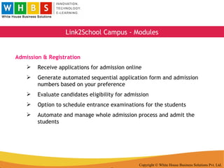 Copyright © White House Business Solutions Pvt. Ltd. Link2School Campus - Modules Admission & Registration Receive applications for admission online Generate automated sequential application form and admission numbers based on your preference Evaluate candidates eligibility for admission Option to schedule entrance examinations for the students Automate and manage whole admission process and admit the students 