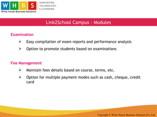 Copyright © White House Business Solutions Pvt. Ltd. Link2School Campus - Modules Examination Easy compilation of exam reports and performance analysis Option to promote students based on examinations Fee Management Maintain fees details based on course, terms, etc. Option for multiple payment modes such as cash, cheque, credit card 