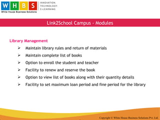 Copyright © White House Business Solutions Pvt. Ltd. Link2School Campus - Modules Library Management Maintain library rules and return of materials Maintain complete list of books Option to enroll the student and teacher Facility to renew and reserve the book Option to view list of books along with their quantity details Facility to set maximum loan period and fine period for the library 
