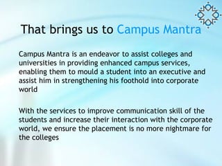 That brings us to   Campus Mantra Campus Mantra is an endeavor to assist colleges and universities in providing enhanced campus services, enabling them to mould a student into an executive and assist him in strengthening his foothold into corporate world With the services to improve communication skill of the students and increase their interaction with the corporate world, we ensure the placement is no more nightmare for the colleges  