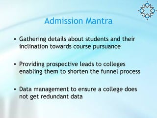 Admission Mantra Gathering details about students and their inclination towards course pursuance Providing prospective leads to colleges enabling them to shorten the funnel process Data management to ensure a college does not get redundant data  
