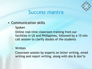Success mantra Communication skills Spoken  Online real-time classroom training from our facilities in US and Philippines, followed by a 15 min call session to clarify doubts of the students Written Classroom session by experts on letter writing, email writing and report writing, along with dos & don’ts  