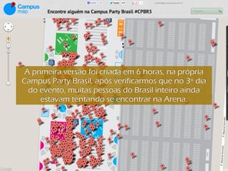A primeira versão foi criada em 6 horas, na própria
Campus Party Brasil, após verificarmos que no 3º dia
  do evento, muitas pessoas do Brasil inteiro ainda
     estavam tentando se encontrar na Arena.
 
