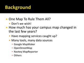  One Map To Rule Them All?
 Don’t we wish!
 How much has your campus map changed in
the last few years?
 Have mapping services caught up?
 Many tools, many data sources
▪ Google MapMaker
▪ OpenStreetMap
▪ Navteq MapReporter
▪ Others
 