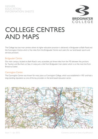 COLLEGE CENTRES
AND MAPS
The College has two main centres where its higher education provision is delivered, in Bridgwater at Bath Road and
the Cannington Centre which is five miles from the Bridgwater Centre and caters for our land-based, sports and
services provision.
Bridgwater Centre
Our main campus, located on Bath Road is very accessible; just three miles from the M5 between the junctions
for Taunton and Burnham on Sea; it is also just a mile from Bridgwater train station which is on the main line from
Bristol to Exeter.
Cannington Centre
The Cannington Centre was known for many years as Cannington College, which was established in 1921 and had a
long-standing reputation as one of the key providers in the land-based education sector.
HIGHER
EDUCATION
INFORMATION SHEETS
Issue 1 — Jan 2015	 Contents correct at time of publication
 