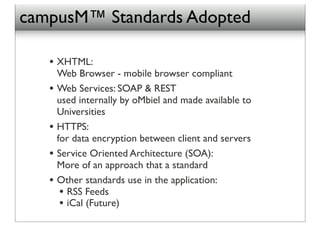 campusM™ Standards Adopted

   • XHTML:
       Web Browser - mobile browser compliant
   •   Web Services: SOAP & REST
       used internally by oMbiel and made available to
       Universities
   •   HTTPS:
       for data encryption between client and servers
   •   Service Oriented Architecture (SOA):
       More of an approach that a standard
   •   Other standards use in the application:
        • RSS Feeds!
        • iCal (Future)
 