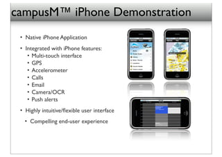 campusM™ iPhone Demonstration
 • Native iPhone Application
 • Integrated with iPhone features:
    • Multi-touch interface
    • GPS
    • Accelerometer
    • Calls
    • Email
    • Camera/OCR
    • Push alerts
 • Highly intuitive/ﬂexible user interface
   • Compelling end-user experience
 
