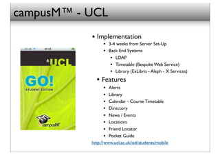 campusM™ - UCL
           ! Implementation
                 • 3-4 weeks from Server Set-Up
                 • Back End Systems
                    • LDAP
                    • Timetable (Bespoke Web Service)
                    • Library (ExLibris - Aleph - X Services)
             • Features
                 •  Alerts
                 •  Library
                 •  Calendar - Course Timetable
                 •  Directory
                 •  News / Events
                 •  Locations
                 •  Friend Locator
                 •  Pocket Guide
           http://www.ucl.ac.uk/isd/students/mobile
 