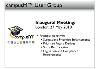 campusM™ User Group


         Inaugural Meeting:
         London: 27 May 2010

          • Principle objectives:
             • Suggest and Prioritise Enhancements
             • Prioritise Future Devices
             • Share Best Practice
             • Legislation and Compliance
              Requirements
 
