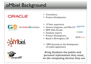oMbiel Background
               •   Consultancy
               •   Product Development


               •   15 Years experience
               •   Systems Integrator and Web 2.0
               •   BPM, SOA, Portals
               •   Database experts
               •   Product Development
               •   Based in Birmingham, UK

               •   100% focussed on the development
                   of mobile applications

                Bring Students the public and
                personal information they want,
               on the computing devices they use
 