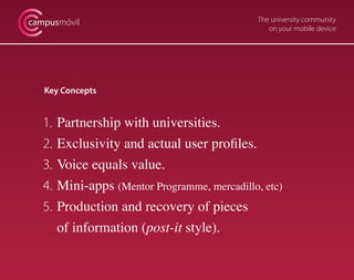 campusmóvil                                     The university community
                                                   on your mobile device




   Key Concepts


   1.   Partnership with universities.
   2.   Exclusivity and actual user profiles.
   3.   Voice equals value.
   4.   Mini-apps (Mentor Programme, mercadillo, etc)
   5.   Production and recovery of pieces
        of information (post-it style).
 