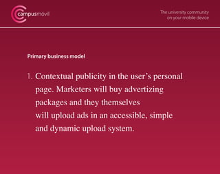 campusmóvil                               The university community
                                             on your mobile device




   Primary business model


   1. Contextual publicity in the user’s personal
      page. Marketers will buy advertizing
      packages and they themselves
      will upload ads in an accessible, simple
      and dynamic upload system.
 