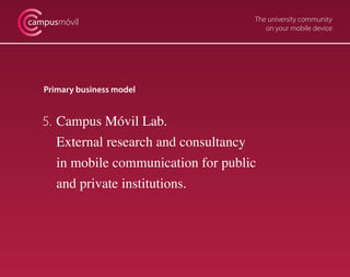 campusmóvil                            The university community
                                          on your mobile device




   Primary business model


   5. Campus Móvil Lab.
      External research and consultancy
      in mobile communication for public
      and private institutions.
 