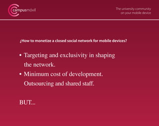 campusmóvil                                             The university community
                                                           on your mobile device




   ¿How to monetize a closed social network for mobile devices?


   • Targeting and exclusivity in shaping
     the network.
   • Minimum cost of development.
     Outsourcing and shared staff.


   BUT...
 