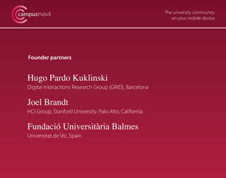 campusmóvil                                                 The university community
                                                               on your mobile device




   Founder partners


   Hugo Pardo Kuklinski
   Digital Interactions Research Group (GRID), Barcelona

   Joel Brandt
   HCI Group, Stanford University. Palo Alto, California.

   Fundació Universitària Balmes
   Universitat de Vic, Spain
 