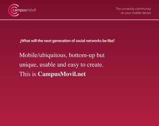 campusmóvil                                                     The university community
                                                                   on your mobile device




   ¿What will the next generation of social networks be like?


   Mobile/ubiquitous, bottom-up but
   unique, usable and easy to create.
   This is CampusMovil.net
 