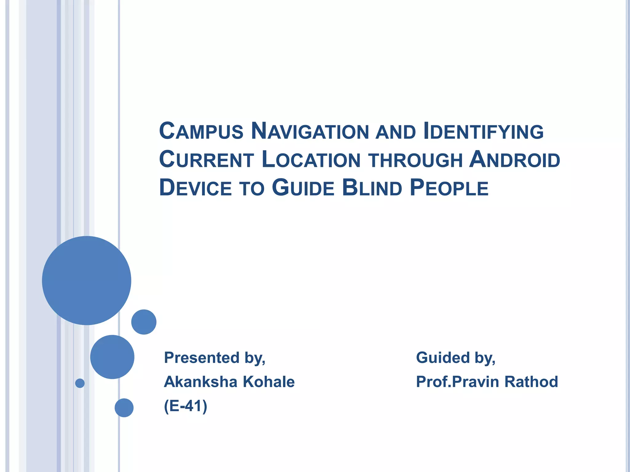 CAMPUS NAVIGATION AND IDENTIFYING
CURRENT LOCATION THROUGH ANDROID
DEVICE TO GUIDE BLIND PEOPLE
Presented by, Guided by,
Akanksha Kohale Prof.Pravin Rathod
(E-41)
 