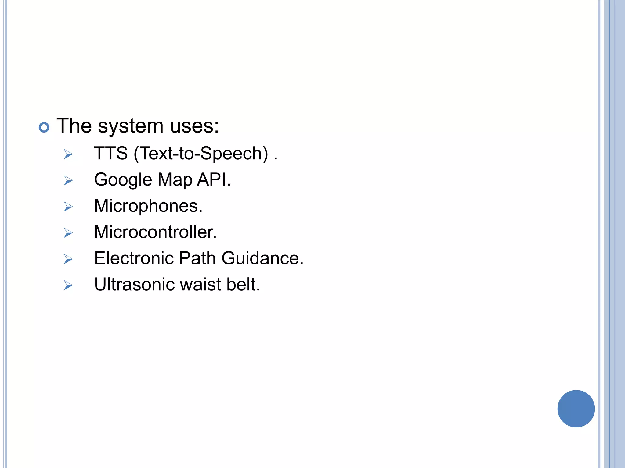  The system uses:
 TTS (Text-to-Speech) .
 Google Map API.
 Microphones.
 Microcontroller.
 Electronic Path Guidance.
 Ultrasonic waist belt.
 