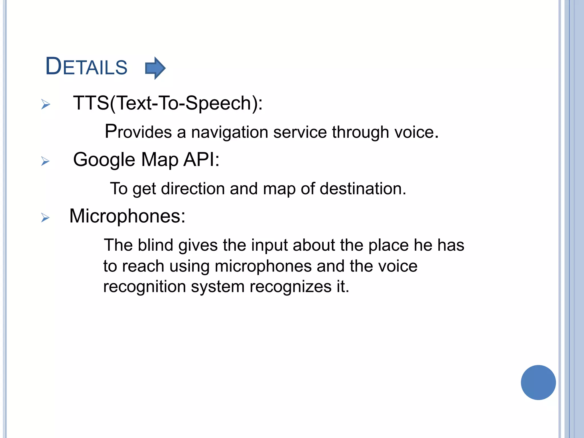 DETAILS
 TTS(Text-To-Speech):
Provides a navigation service through voice.
 Google Map API:
To get direction and map of destination.
 Microphones:
The blind gives the input about the place he has
to reach using microphones and the voice
recognition system recognizes it.
 