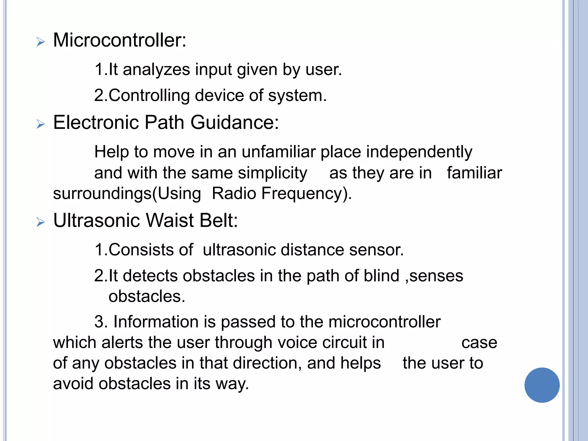  Microcontroller:
1.It analyzes input given by user.
2.Controlling device of system.
 Electronic Path Guidance:
Help to move in an unfamiliar place independently
and with the same simplicity as they are in familiar
surroundings(Using Radio Frequency).
 Ultrasonic Waist Belt:
1.Consists of ultrasonic distance sensor.
2.It detects obstacles in the path of blind ,senses
obstacles.
3. Information is passed to the microcontroller
which alerts the user through voice circuit in case
of any obstacles in that direction, and helps the user to
avoid obstacles in its way.
 