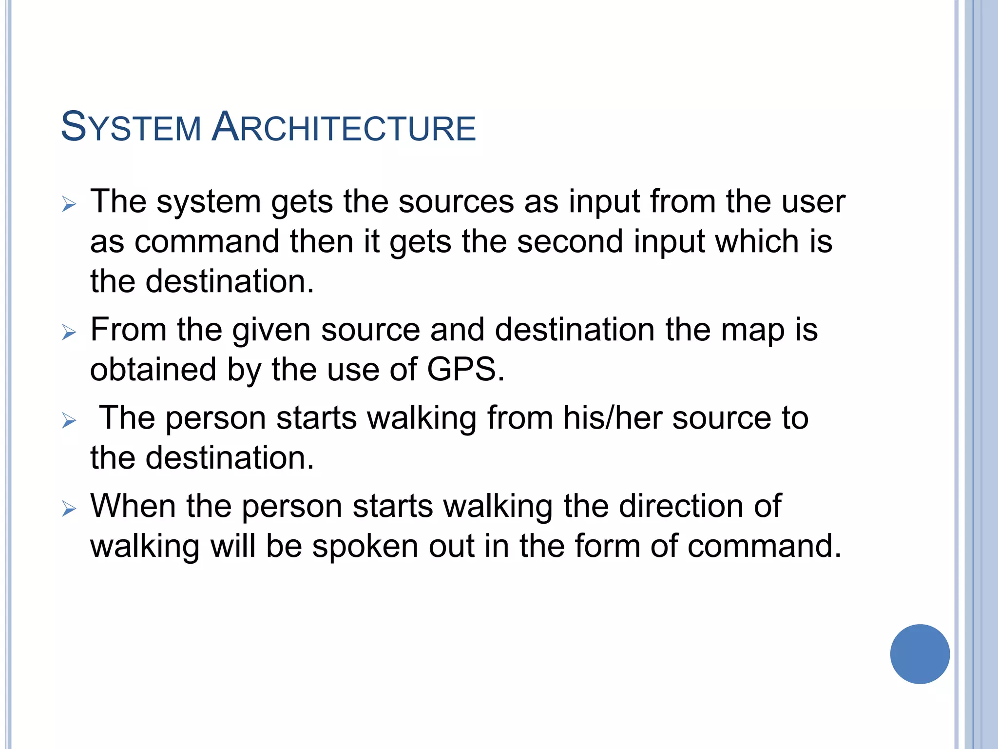 SYSTEM ARCHITECTURE
 The system gets the sources as input from the user
as command then it gets the second input which is
the destination.
 From the given source and destination the map is
obtained by the use of GPS.
 The person starts walking from his/her source to
the destination.
 When the person starts walking the direction of
walking will be spoken out in the form of command.
 